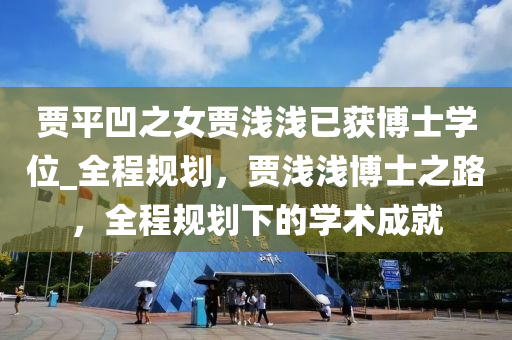 賈平凹之女賈淺淺已獲博士學(xué)位_全程規(guī)劃，賈淺淺博士之路，全程規(guī)劃下的學(xué)術(shù)成就