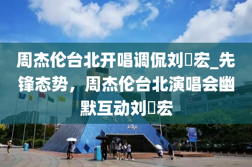 周杰倫臺北開唱調(diào)侃劉畊宏_先鋒態(tài)勢，周杰倫臺北演唱會幽默互動劉畊宏