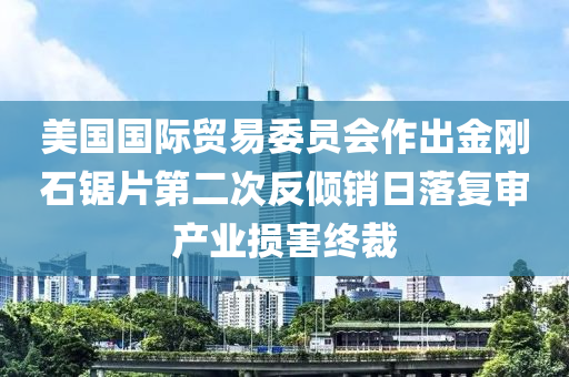 美國國際貿(mào)易委員會作出金剛石鋸片第二次反傾銷日落復(fù)審產(chǎn)業(yè)損害終裁