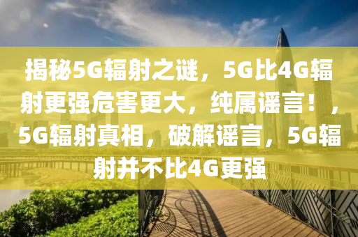揭秘5G輻射之謎，5G比4G輻射更強(qiáng)危害更大，純屬謠言！，5G輻射真相，破解謠言，5G輻射并不比4G更強(qiáng)
