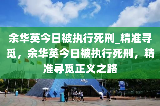 余華英今日被執(zhí)行死刑_精準(zhǔn)尋覓，余華英今日被執(zhí)行死刑，精準(zhǔn)尋覓正義之路