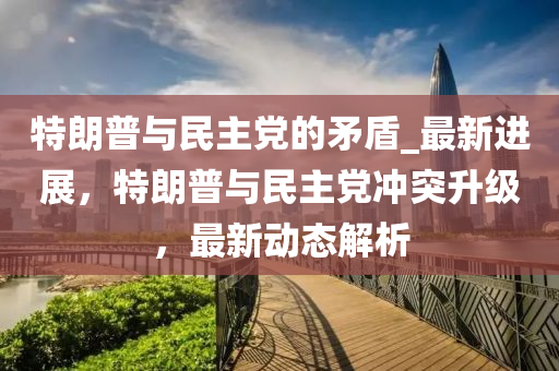 特朗普與民主黨的矛盾_最新進(jìn)展，特朗普與民主黨沖突升級，最新動(dòng)態(tài)解析