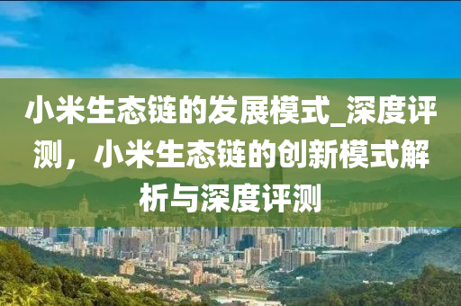 小米生態(tài)鏈的發(fā)展模式_深度評測，小米生態(tài)鏈的創(chuàng)新模式解析與深度評測