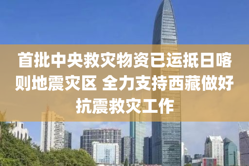 首批中央救災(zāi)物資已運抵日喀則地震災(zāi)區(qū) 全力支持西藏做好抗震救災(zāi)工作