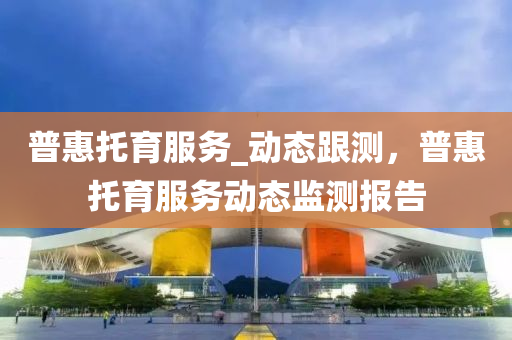 普惠托育服務(wù)_動態(tài)跟測，普惠托育服務(wù)動態(tài)監(jiān)測報告