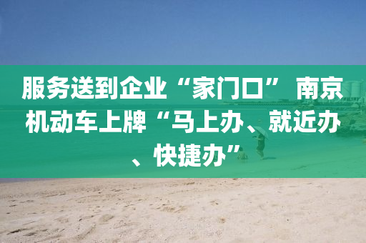 服務(wù)送到企業(yè)“家門口” 南京機動車上牌“馬上辦、就近辦、快捷辦”