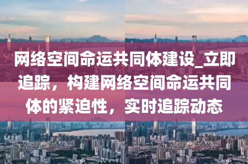 網(wǎng)絡(luò)空間命運共同體建設(shè)_立即追蹤，構(gòu)建網(wǎng)絡(luò)空間命運共同體的緊迫性，實時追蹤動態(tài)