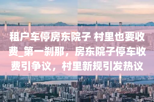 租戶車停房東院子 村里也要收費(fèi)_第一剎那，房東院子停車收費(fèi)引爭(zhēng)議，村里新規(guī)引發(fā)熱議