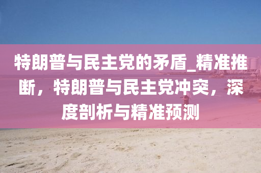 特朗普與民主黨的矛盾_精準(zhǔn)推斷，特朗普與民主黨沖突，深度剖析與精準(zhǔn)預(yù)測(cè)