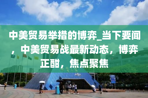 中美貿(mào)易舉措的博弈_當(dāng)下要聞，中美貿(mào)易戰(zhàn)最新動態(tài)，博弈正酣，焦點(diǎn)聚焦