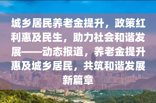 城鄉(xiāng)居民養(yǎng)老金提升，政策紅利惠及民生，助力社會和諧發(fā)展——動態(tài)報道，養(yǎng)老金提升惠及城鄉(xiāng)居民，共筑和諧發(fā)展新篇章