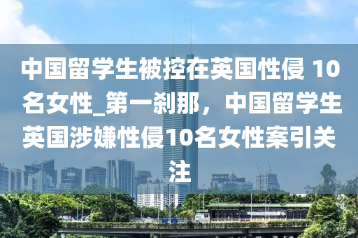 中國留學生被控在英國性侵 10 名女性_第一剎那，中國留學生英國涉嫌性侵10名女性案引關注