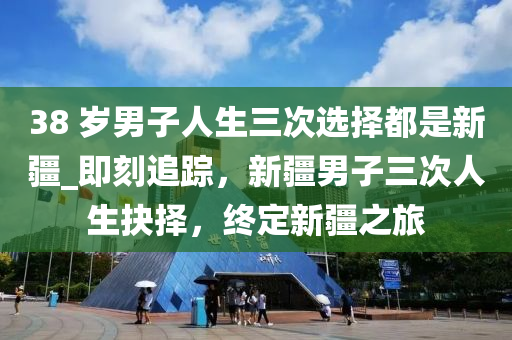 38 歲男子人生三次選擇都是新疆_即刻追蹤，新疆男子三次人生抉擇，終定新疆之旅