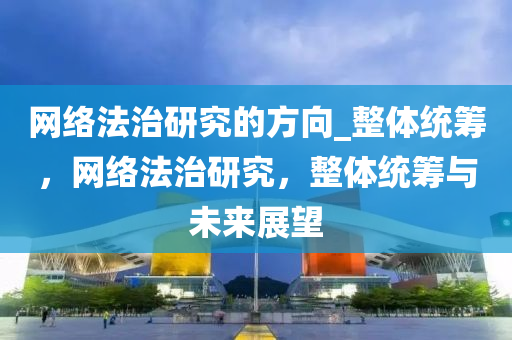 網(wǎng)絡法治研究的方向_整體統(tǒng)籌，網(wǎng)絡法治研究，整體統(tǒng)籌與未來展望