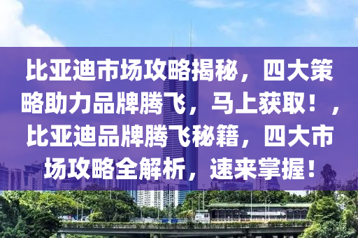 比亞迪市場(chǎng)攻略揭秘，四大策略助力品牌騰飛，馬上獲?。?，比亞迪品牌騰飛秘籍，四大市場(chǎng)攻略全解析，速來(lái)掌握！