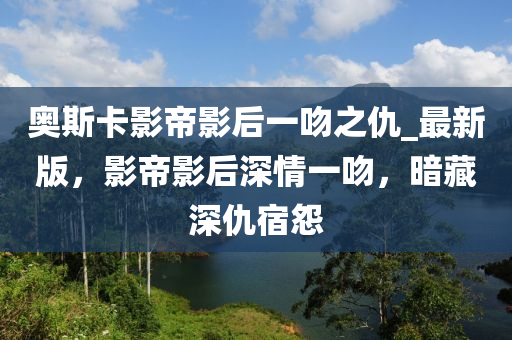 奧斯卡影帝影后一吻之仇_最新版，影帝影后深情一吻，暗藏深仇宿怨