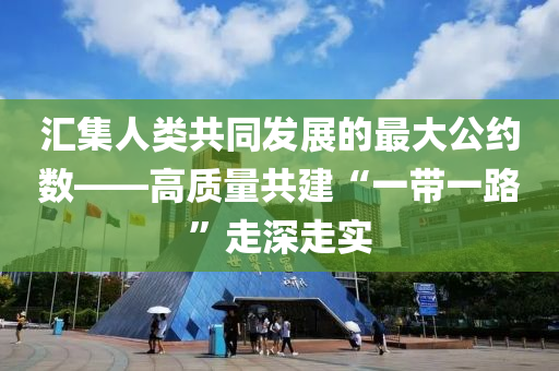 匯集人類(lèi)共同發(fā)展的最大公約數(shù)——高質(zhì)量共建“一帶一路”走深走實(shí)
