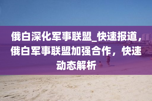 俄白深化軍事聯(lián)盟_快速報(bào)道，俄白軍事聯(lián)盟加強(qiáng)合作，快速動(dòng)態(tài)解析