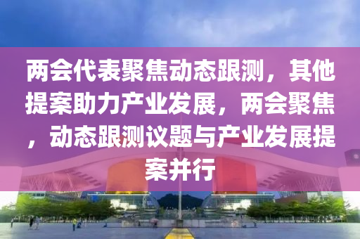 兩會(huì)代表聚焦動(dòng)態(tài)跟測(cè)，其他提案助力產(chǎn)業(yè)發(fā)展，兩會(huì)聚焦，動(dòng)態(tài)跟測(cè)議題與產(chǎn)業(yè)發(fā)展提案并行