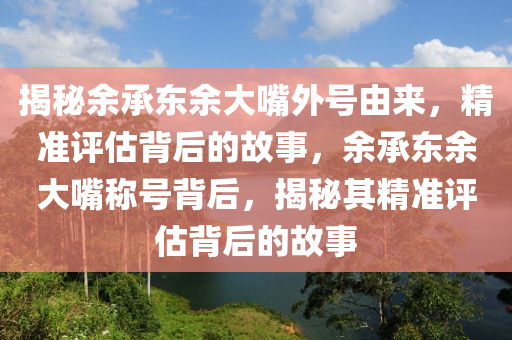 揭秘余承東余大嘴外號由來，精準評估背后的故事，余承東余大嘴稱號背后，揭秘其精準評估背后的故事