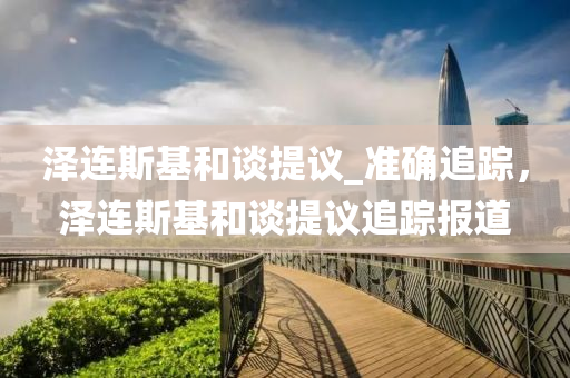 澤連斯基和談提議_準(zhǔn)確追蹤，澤連斯基和談提議追蹤報(bào)道