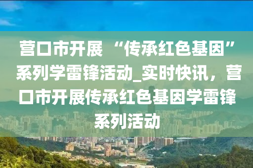 營(yíng)口市開展 “傳承紅色基因” 系列學(xué)雷鋒活動(dòng)_實(shí)時(shí)快訊，營(yíng)口市開展傳承紅色基因?qū)W雷鋒系列活動(dòng)