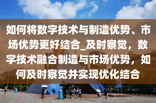 如何將數(shù)字技術(shù)與制造優(yōu)勢(shì)、市場(chǎng)優(yōu)勢(shì)更好結(jié)合_及時(shí)察覺(jué)，數(shù)字技術(shù)融合制造與市場(chǎng)優(yōu)勢(shì)，如何及時(shí)察覺(jué)并實(shí)現(xiàn)優(yōu)化結(jié)合