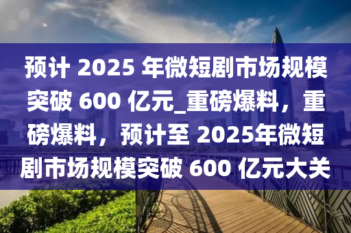 預(yù)計(jì) 2025 年微短劇市場(chǎng)規(guī)模突破 600 億元_重磅爆料，重磅爆料，預(yù)計(jì)至 2025年微短劇市場(chǎng)規(guī)模突破 600 億元大關(guān)