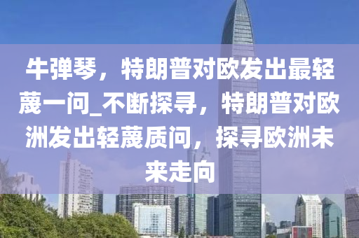 牛彈琴，特朗普對歐發(fā)出最輕蔑一問_不斷探尋，特朗普對歐洲發(fā)出輕蔑質(zhì)問，探尋歐洲未來走向