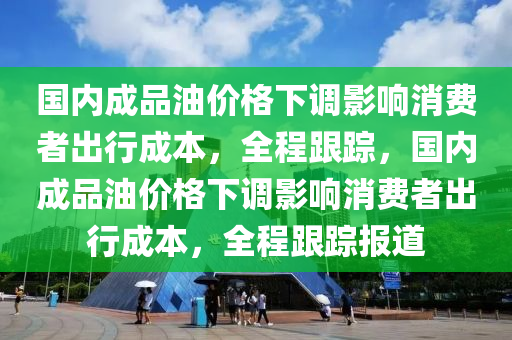 國(guó)內(nèi)成品油價(jià)格下調(diào)影響消費(fèi)者出行成本，全程跟蹤，國(guó)內(nèi)成品油價(jià)格下調(diào)影響消費(fèi)者出行成本，全程跟蹤報(bào)道