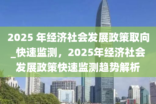 2025 年經(jīng)濟(jì)社會(huì)發(fā)展政策取向_快速監(jiān)測(cè)，2025年經(jīng)濟(jì)社會(huì)發(fā)展政策快速監(jiān)測(cè)趨勢(shì)解析