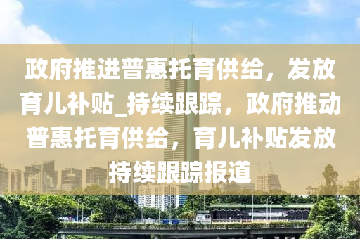 政府推進(jìn)普惠托育供給，發(fā)放育兒補(bǔ)貼_持續(xù)跟蹤，政府推動(dòng)普惠托育供給，育兒補(bǔ)貼發(fā)放持續(xù)跟蹤報(bào)道
