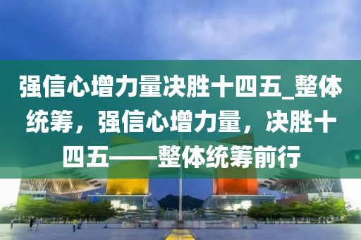 強(qiáng)信心增力量決勝十四五_整體統(tǒng)籌，強(qiáng)信心增力量，決勝十四五——整體統(tǒng)籌前行
