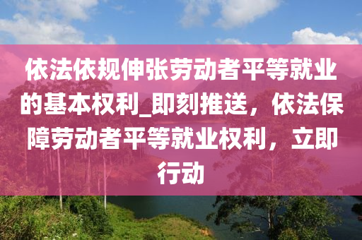 依法依規(guī)伸張勞動(dòng)者平等就業(yè)的基本權(quán)利_即刻推送，依法保障勞動(dòng)者平等就業(yè)權(quán)利，立即行動(dòng)