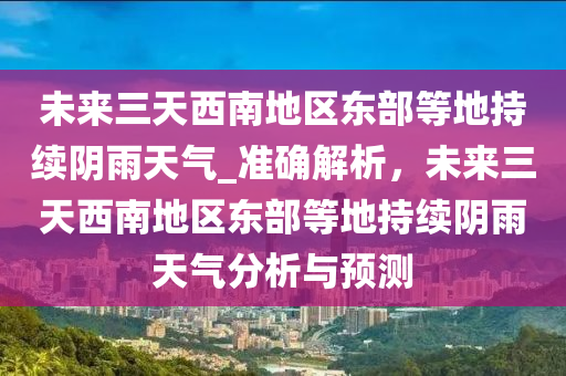 未來(lái)三天西南地區(qū)東部等地持續(xù)陰雨天氣_準(zhǔn)確解析，未來(lái)三天西南地區(qū)東部等地持續(xù)陰雨天氣分析與預(yù)測(cè)