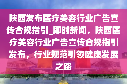 陜西發(fā)布醫(yī)療美容行業(yè)廣告宣傳合規(guī)指引_即時(shí)新聞，陜西醫(yī)療美容行業(yè)廣告宣傳合規(guī)指引發(fā)布，行業(yè)規(guī)范引領(lǐng)健康發(fā)展之路