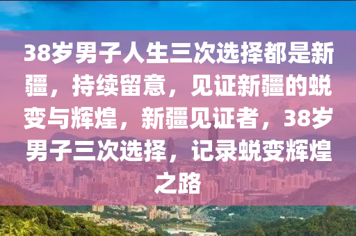 38歲男子人生三次選擇都是新疆，持續(xù)留意，見證新疆的蛻變與輝煌，新疆見證者，38歲男子三次選擇，記錄蛻變輝煌之路