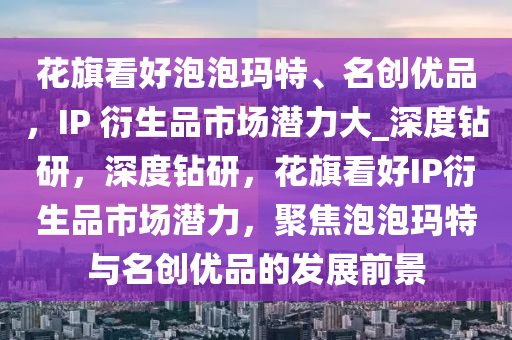 花旗看好泡泡瑪特、名創(chuàng)優(yōu)品，IP 衍生品市場(chǎng)潛力大_深度鉆研，深度鉆研，花旗看好IP衍生品市場(chǎng)潛力，聚焦泡泡瑪特與名創(chuàng)優(yōu)品的發(fā)展前景