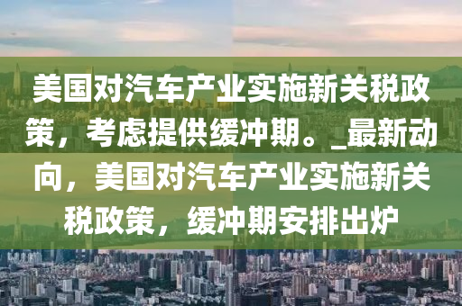 美國(guó)對(duì)汽車產(chǎn)業(yè)實(shí)施新關(guān)稅政策，考慮提供緩沖期。_最新動(dòng)向，美國(guó)對(duì)汽車產(chǎn)業(yè)實(shí)施新關(guān)稅政策，緩沖期安排出爐