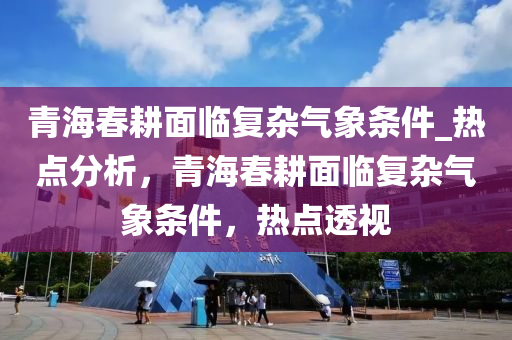 青海春耕面臨復(fù)雜氣象條件_熱點(diǎn)分析，青海春耕面臨復(fù)雜氣象條件，熱點(diǎn)透視