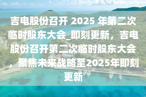 吉電股份召開 2025 年第二次臨時(shí)股東大會(huì)_即刻更新，吉電股份召開第二次臨時(shí)股東大會(huì)，聚焦未來戰(zhàn)略至2025年即刻更新