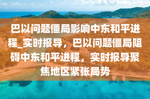 巴以問(wèn)題僵局影響中東和平進(jìn)程_實(shí)時(shí)報(bào)導(dǎo)，巴以問(wèn)題僵局阻礙中東和平進(jìn)程，實(shí)時(shí)報(bào)導(dǎo)聚焦地區(qū)緊張局勢(shì)