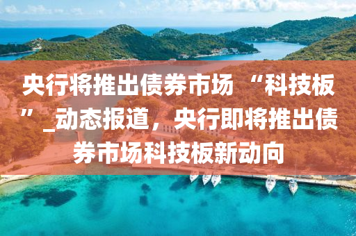 央行將推出債券市場(chǎng) “科技板”_動(dòng)態(tài)報(bào)道，央行即將推出債券市場(chǎng)科技板新動(dòng)向