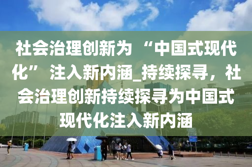 社會(huì)治理創(chuàng)新為 “中國(guó)式現(xiàn)代化” 注入新內(nèi)涵_持續(xù)探尋，社會(huì)治理創(chuàng)新持續(xù)探尋為中國(guó)式現(xiàn)代化注入新內(nèi)涵