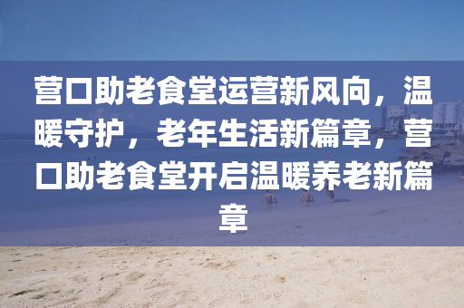 營(yíng)口助老食堂運(yùn)營(yíng)新風(fēng)向，溫暖守護(hù)，老年生活新篇章，營(yíng)口助老食堂開(kāi)啟溫暖養(yǎng)老新篇章