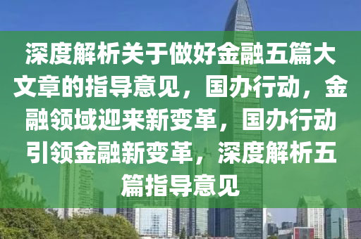 深度解析關(guān)于做好金融五篇大文章的指導(dǎo)意見(jiàn)，國(guó)辦行動(dòng)，金融領(lǐng)域迎來(lái)新變革，國(guó)辦行動(dòng)引領(lǐng)金融新變革，深度解析五篇指導(dǎo)意見(jiàn)