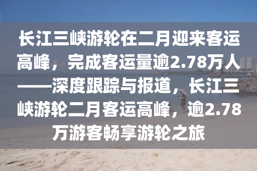長(zhǎng)江三峽游輪在二月迎來(lái)客運(yùn)高峰，完成客運(yùn)量逾2.78萬(wàn)人——深度跟蹤與報(bào)道，長(zhǎng)江三峽游輪二月客運(yùn)高峰，逾2.78萬(wàn)游客暢享游輪之旅
