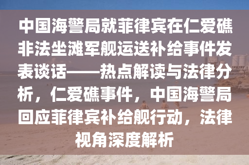 中國(guó)海警局就菲律賓在仁愛礁非法坐灘軍艦運(yùn)送補(bǔ)給事件發(fā)表談話——熱點(diǎn)解讀與法律分析，仁愛礁事件，中國(guó)海警局回應(yīng)菲律賓補(bǔ)給艦行動(dòng)，法律視角深度解析