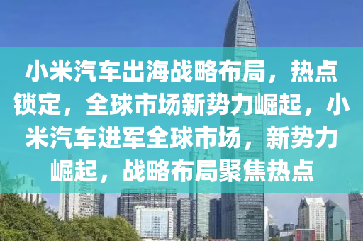 小米汽車出海戰(zhàn)略布局，熱點(diǎn)鎖定，全球市場(chǎng)新勢(shì)力崛起，小米汽車進(jìn)軍全球市場(chǎng)，新勢(shì)力崛起，戰(zhàn)略布局聚焦熱點(diǎn)