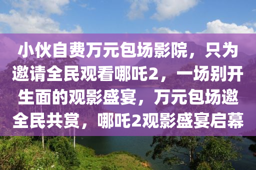 小伙自費(fèi)萬(wàn)元包場(chǎng)影院，只為邀請(qǐng)全民觀看哪吒2，一場(chǎng)別開生面的觀影盛宴，萬(wàn)元包場(chǎng)邀全民共賞，哪吒2觀影盛宴啟幕